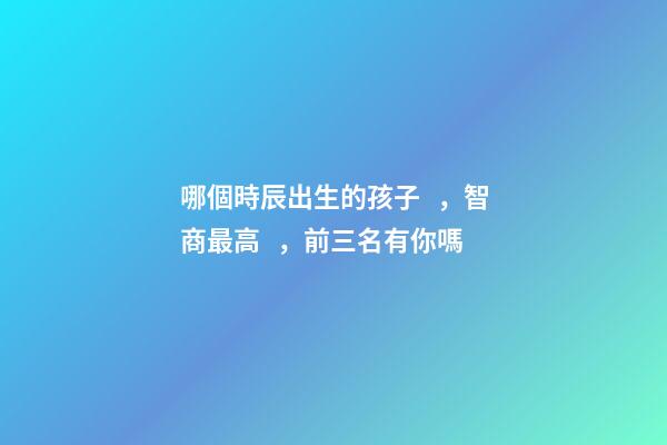 哪個時辰出生的孩子，智商最高，前三名有你嗎